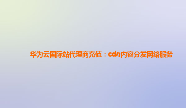 华为云国际站代理商充值：cdn内容分发网络服务