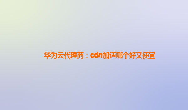 华为云代理商：cdn加速哪个好又便宜