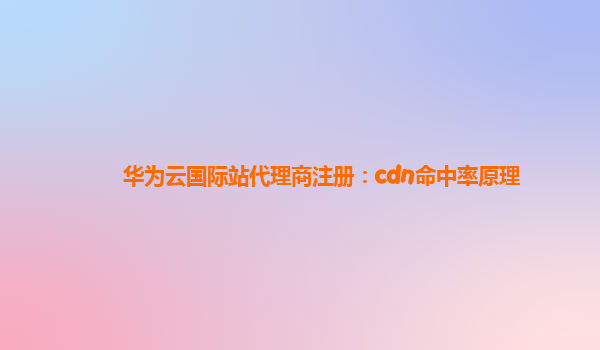 华为云国际站代理商注册：cdn命中率原理