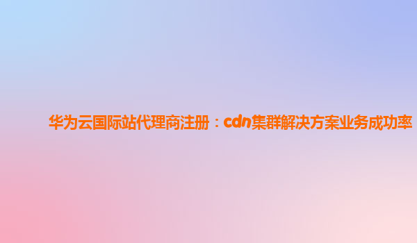 华为云国际站代理商注册：cdn集群解决方案业务成功率