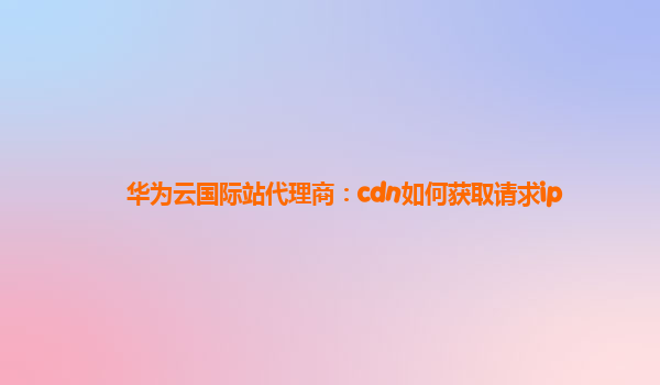 华为云国际站代理商：cdn如何获取请求ip