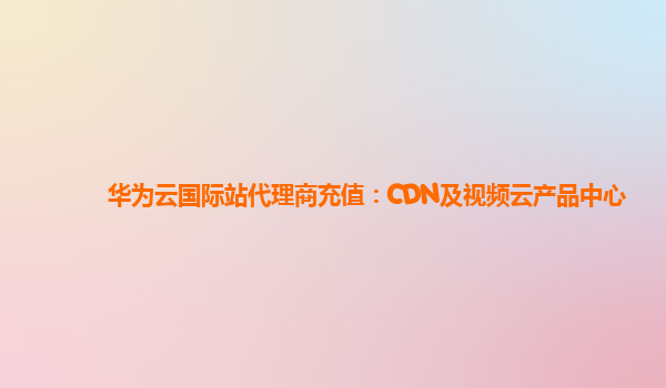 华为云国际站代理商充值：CDN及视频云产品中心