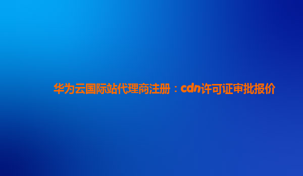 华为云国际站代理商注册：cdn许可证审批报价