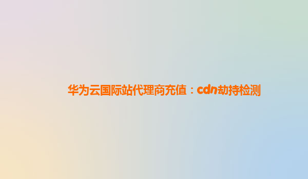 华为云国际站代理商充值：cdn劫持检测