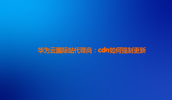 华为云国际站代理商：cdn如何强制更新