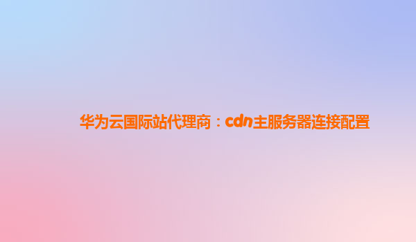 华为云国际站代理商：cdn主服务器连接配置