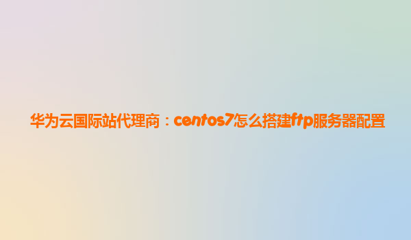 华为云国际站代理商：centos7怎么搭建ftp服务器配置