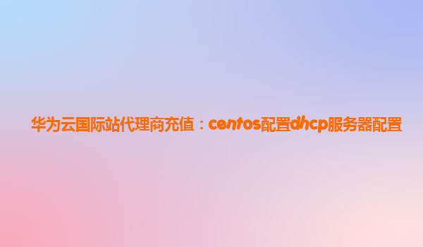 华为云国际站代理商充值：centos配置dhcp服务器配置