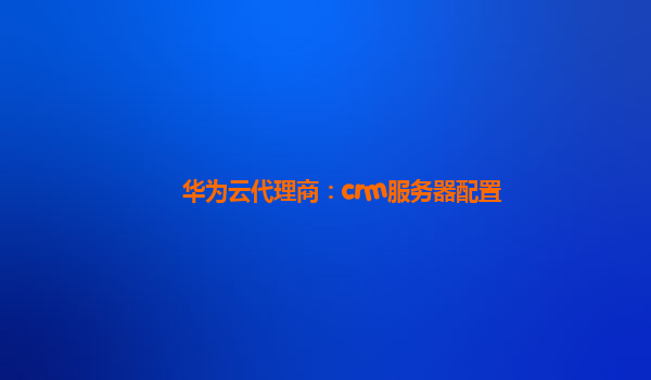 华为云代理商：crm服务器配置