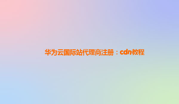 华为云国际站代理商注册：cdn教程