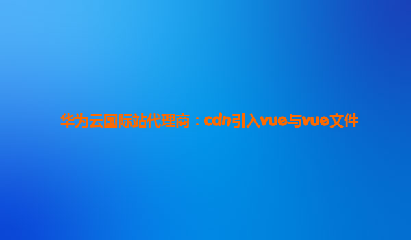 华为云国际站代理商：cdn引入vue与vue文件