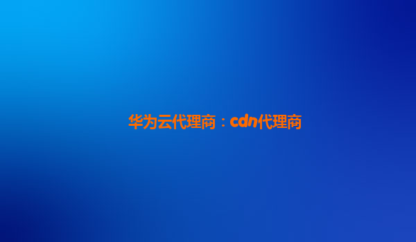 华为云代理商：cdn代理商