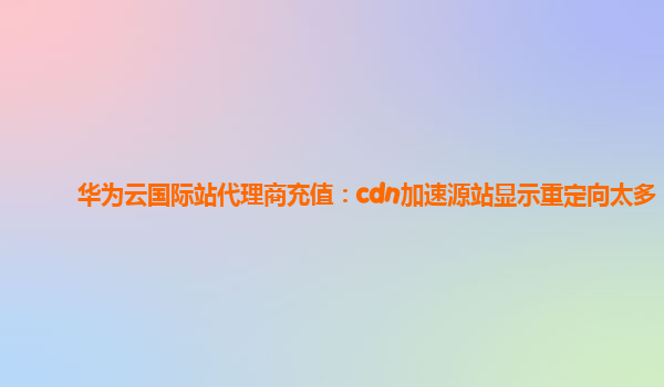 华为云国际站代理商充值：cdn加速源站显示重定向太多