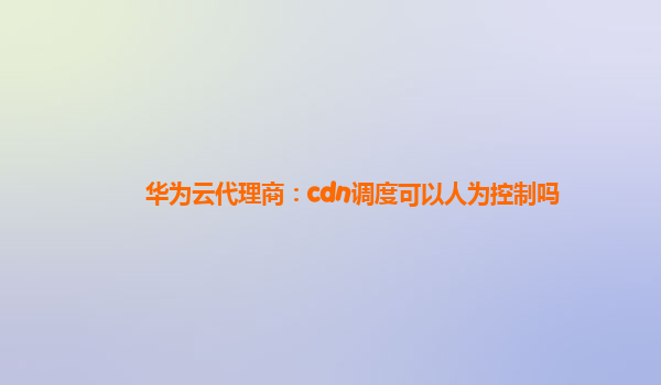 华为云代理商：cdn调度可以人为控制吗