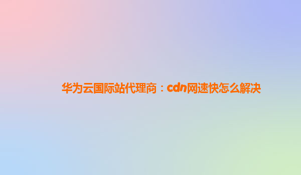 华为云国际站代理商：cdn网速快怎么解决