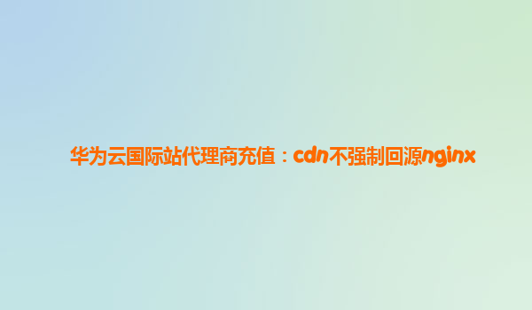 华为云国际站代理商充值：cdn不强制回源nginx