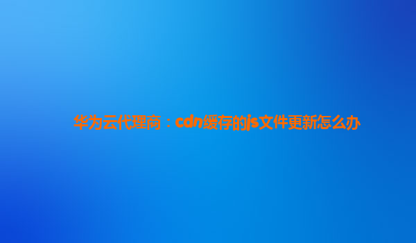 华为云代理商：cdn缓存的js文件更新怎么办