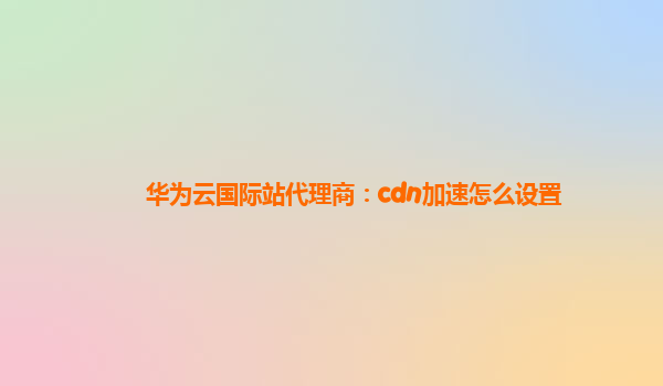 华为云国际站代理商：cdn加速怎么设置