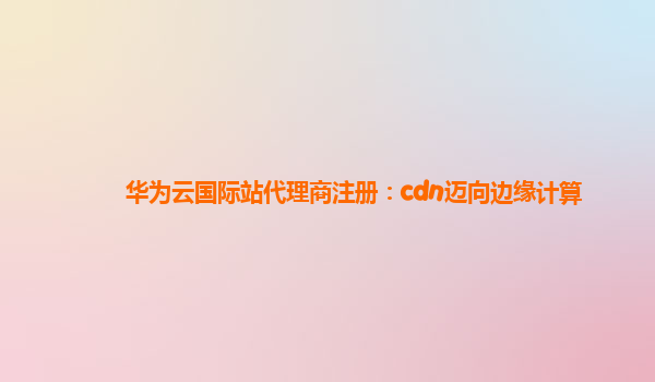 华为云国际站代理商注册：cdn迈向边缘计算