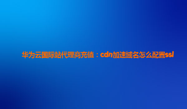 华为云国际站代理商充值：cdn加速域名怎么配置ssl