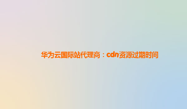 华为云国际站代理商：cdn资源过期时间