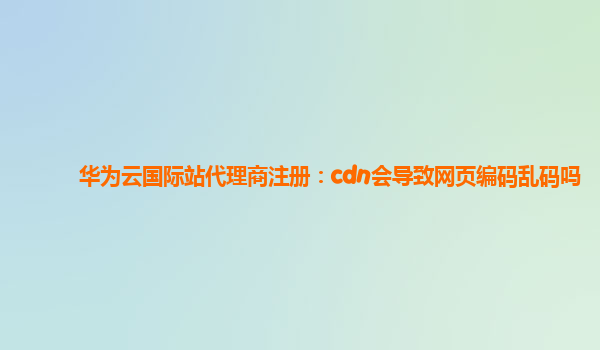 华为云国际站代理商注册：cdn会导致网页编码乱码吗