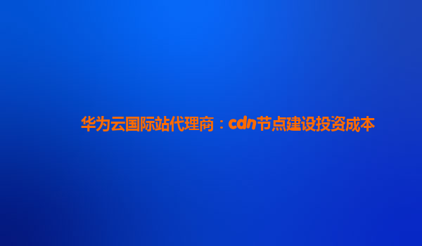 华为云国际站代理商：cdn节点建设投资成本