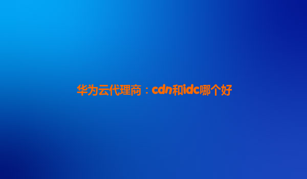 华为云代理商：cdn和idc哪个好