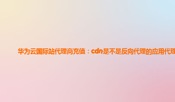 华为云国际站代理商充值：cdn是不是反向代理的应用代理