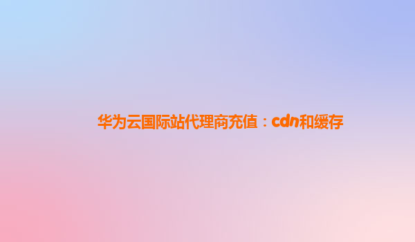 华为云国际站代理商充值：cdn和缓存