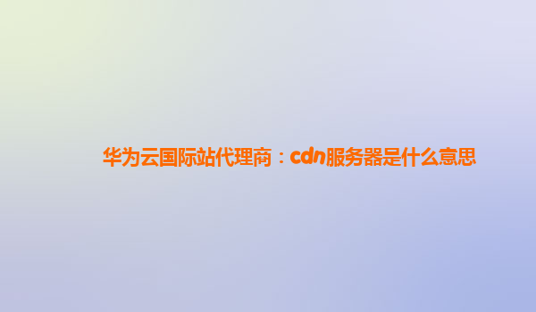 华为云国际站代理商：cdn服务器是什么意思