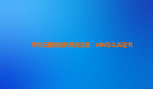 华为云国际站代理商注册：cdn怎么弄证书