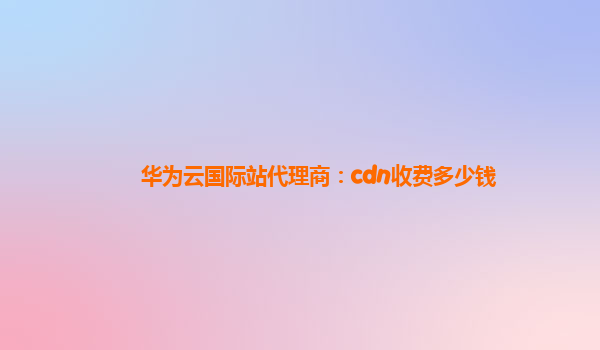 华为云国际站代理商：cdn收费多少钱