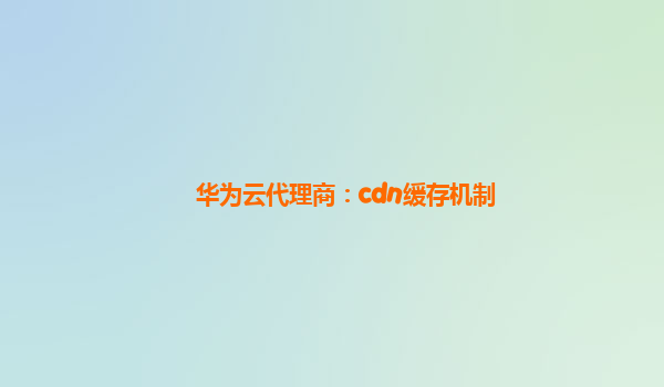 华为云代理商：cdn缓存机制