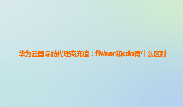 华为云国际站代理商充值：fikker和cdn有什么区别