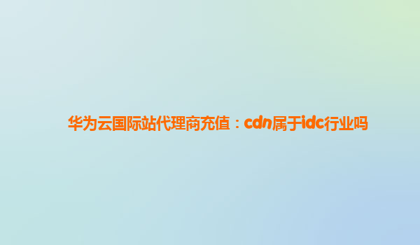 华为云国际站代理商充值：cdn属于idc行业吗