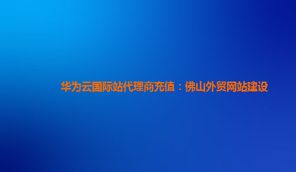 华为云国际站代理商充值：佛山外贸网站建设