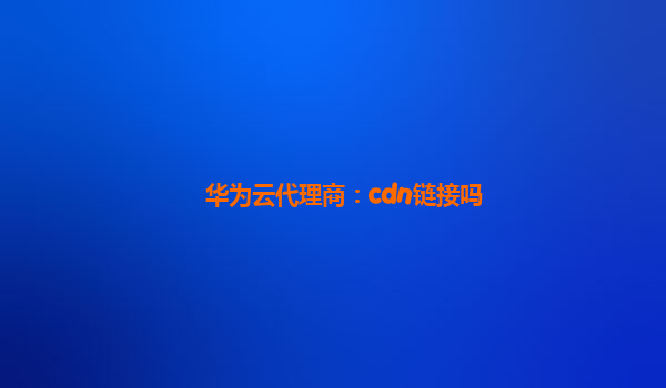 华为云代理商：cdn链接吗