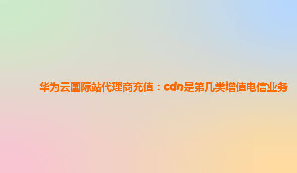 华为云国际站代理商充值：cdn是第几类增值电信业务