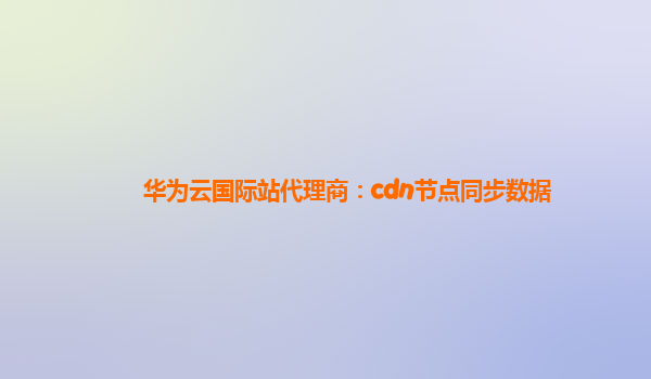 华为云国际站代理商：cdn节点同步数据