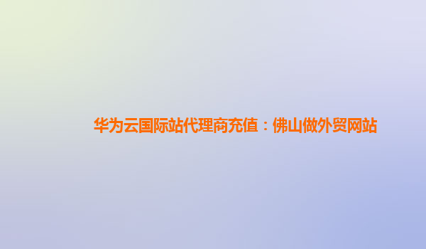 华为云国际站代理商充值：佛山做外贸网站