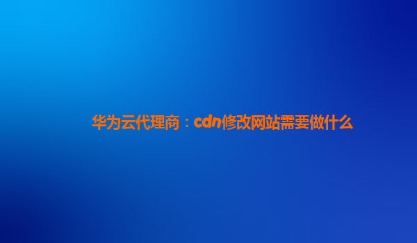 华为云代理商：cdn修改网站需要做什么