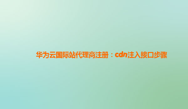 华为云国际站代理商注册：cdn注入接口步骤