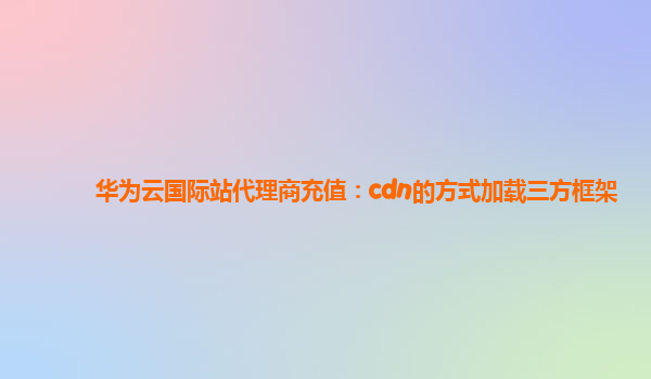 华为云国际站代理商充值：cdn的方式加载三方框架