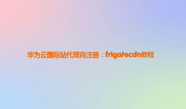 华为云国际站代理商注册：frigatecdn教程