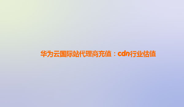 华为云国际站代理商充值：cdn行业估值