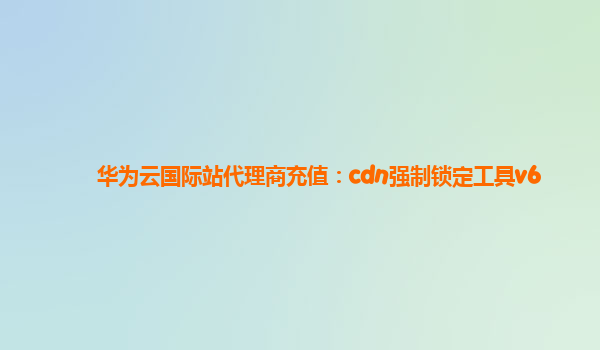 华为云国际站代理商充值：cdn强制锁定工具v6