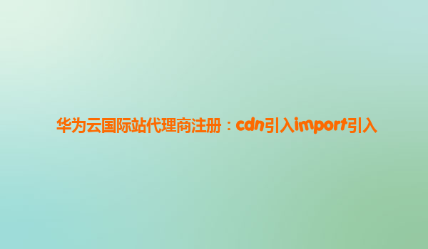 华为云国际站代理商注册：cdn引入import引入