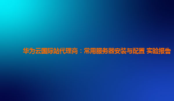 华为云国际站代理商：常用服务器安装与配置 实验报告