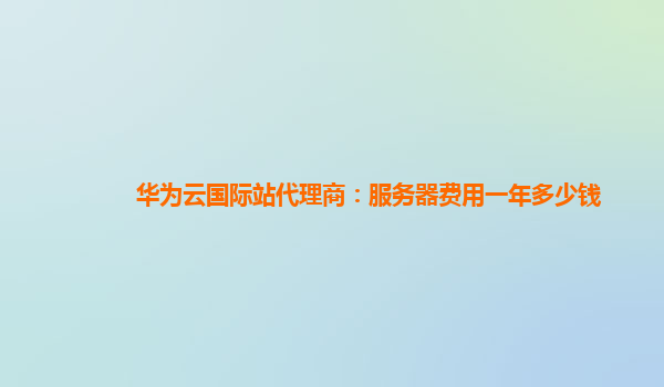 华为云国际站代理商：服务器费用一年多少钱